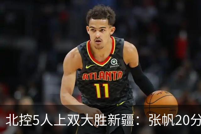 北控5人上双大胜新疆：张帆20分劳森19+9+6 邹雨宸16分