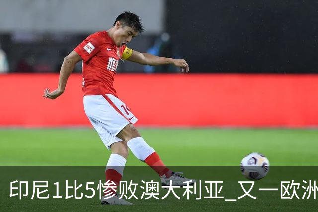 印尼1比5惨败澳大利亚 又一欧洲球星教练迷失亚洲？