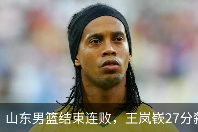 山东男篮结束连败，王岚嵚27分弑旧主，班顿19分钟仅得2分