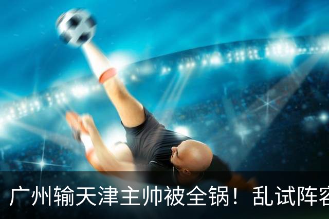 广州输天津主帅被全锅！乱试阵容引体系全乱，二四节用人一塌糊涂