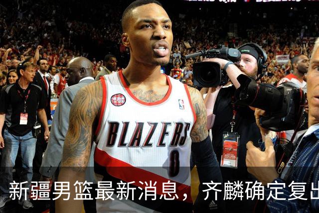 新疆男篮最新消息，齐麟确定复出，沙拉木谈登顶队史得分王！