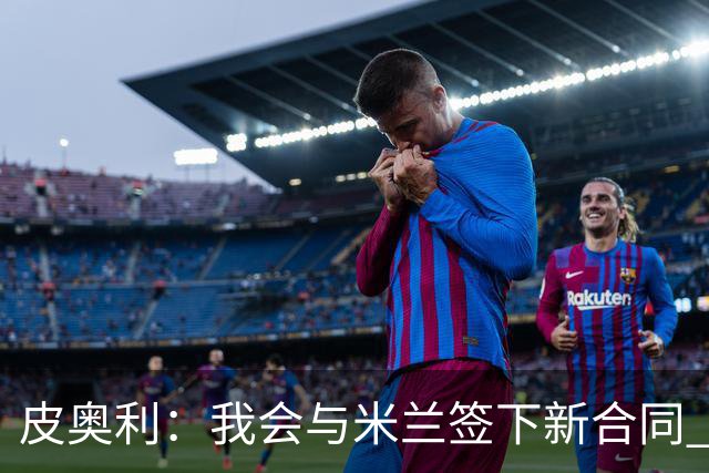 皮奥利：我会与米兰签下新合同 梅西亚斯才刚上路