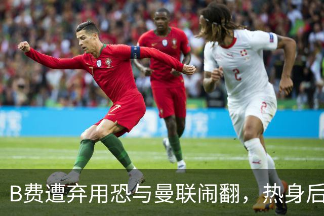 B费遭弃用恐与曼联闹翻，热身后被告知没份出场！拒绝续约明年走人